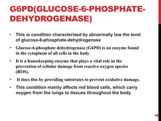 G6PD(GLUCOSE-6-PHOSPHATE-
DEHYDROGENASE)
• This is condition characterized by abnormally low the level
of glucose-6-phosphate-dehydrogenase
• Glucose-6-phosphate dehydrogenase (G6PD) is an enzyme found
in the cytoplasm of all cells in the body
• It is a housekeeping enzyme that plays a vital role in the
prevention of cellular damage from reactive oxygen species
(ROS).
• It does this by providing substrates to prevent oxidative damage.
• This condition mainly affects red blood cells, which carry
oxygen from the lungs to tissues throughout the body.
4
 