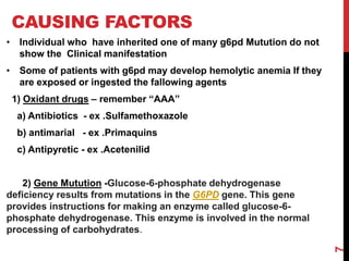 CAUSING FACTORS
• Individual who have inherited one of many g6pd Mutution do not
show the Clinical manifestation
• Some of patients with g6pd may develop hemolytic anemia If they
are exposed or ingested the fallowing agents
1) Oxidant drugs – remember “AAA”
a) Antibiotics - ex .Sulfamethoxazole
b) antimarial - ex .Primaquins
c) Antipyretic - ex .Acetenilid
2) Gene Mutution -Glucose-6-phosphate dehydrogenase
deficiency results from mutations in the G6PD gene. This gene
provides instructions for making an enzyme called glucose-6-
phosphate dehydrogenase. This enzyme is involved in the normal
processing of carbohydrates.
7
 