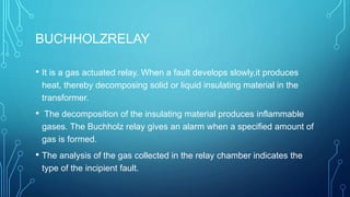 BUCHHOLZRELAY
• It is a gas actuated relay. When a fault develops slowly,it produces
heat, thereby decomposing solid or liquid insulating material in the
transformer.
• The decomposition of the insulating material produces inflammable
gases. The Buchholz relay gives an alarm when a specified amount of
gas is formed.
• The analysis of the gas collected in the relay chamber indicates the
type of the incipient fault.
 