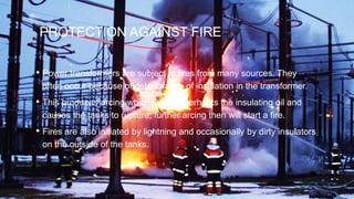 PROTECTION AGAINST FIRE
• Power transformers are subject to fires from many sources. They
often occur because of deterioration of insulation in the transformer.
• This produces arcing which in turn overheats the insulating oil and
causes the tanks to rupture; further arcing then will start a fire.
• Fires are also initiated by lightning and occasionally by dirty insulators
on the outside of the tanks.
 