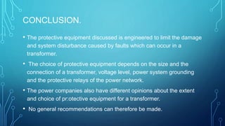CONCLUSION.
• The protective equipment discussed is engineered to limit the damage
and system disturbance caused by faults which can occur in a
transformer.
• The choice of protective equipment depends on the size and the
connection of a transformer, voltage level, power system grounding
and the protective relays of the power network.
• The power companies also have different opinions about the extent
and choice of pr:otective equipment for a transformer.
• No general recommendations can therefore be made.
 