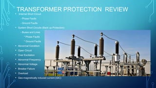 TRANSFORMER PROTECTION REVIEW
• Internal Short Circuit
- Phase Faults
- Ground Faults
• System Short Circuits (Back up Protection)
- Buses and Lines
* Phase Faults
* Ground Faults
• Abnormal Condition
• Open Circuit
• Over Excitation
• Abnormal Frequency
• Abnormal Voltage
• Breaker Failure
• Overload
• Geo-magnetically induced current (GIC)
 
