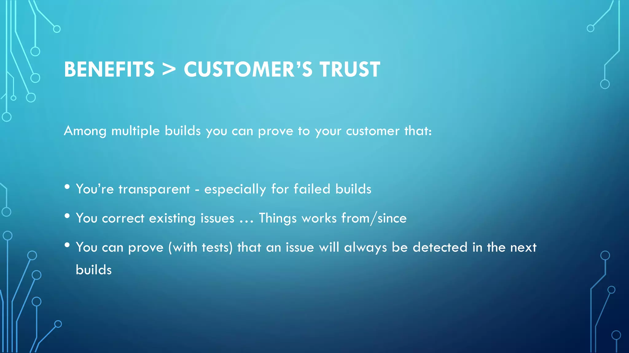 BENEFITS > CUSTOMER’S TRUST
Among multiple builds you can prove to your customer that:
• You’re transparent - especially for failed builds
• You correct existing issues … Things works from/since
• You can prove (with tests) that an issue will always be detected in the next
builds
 