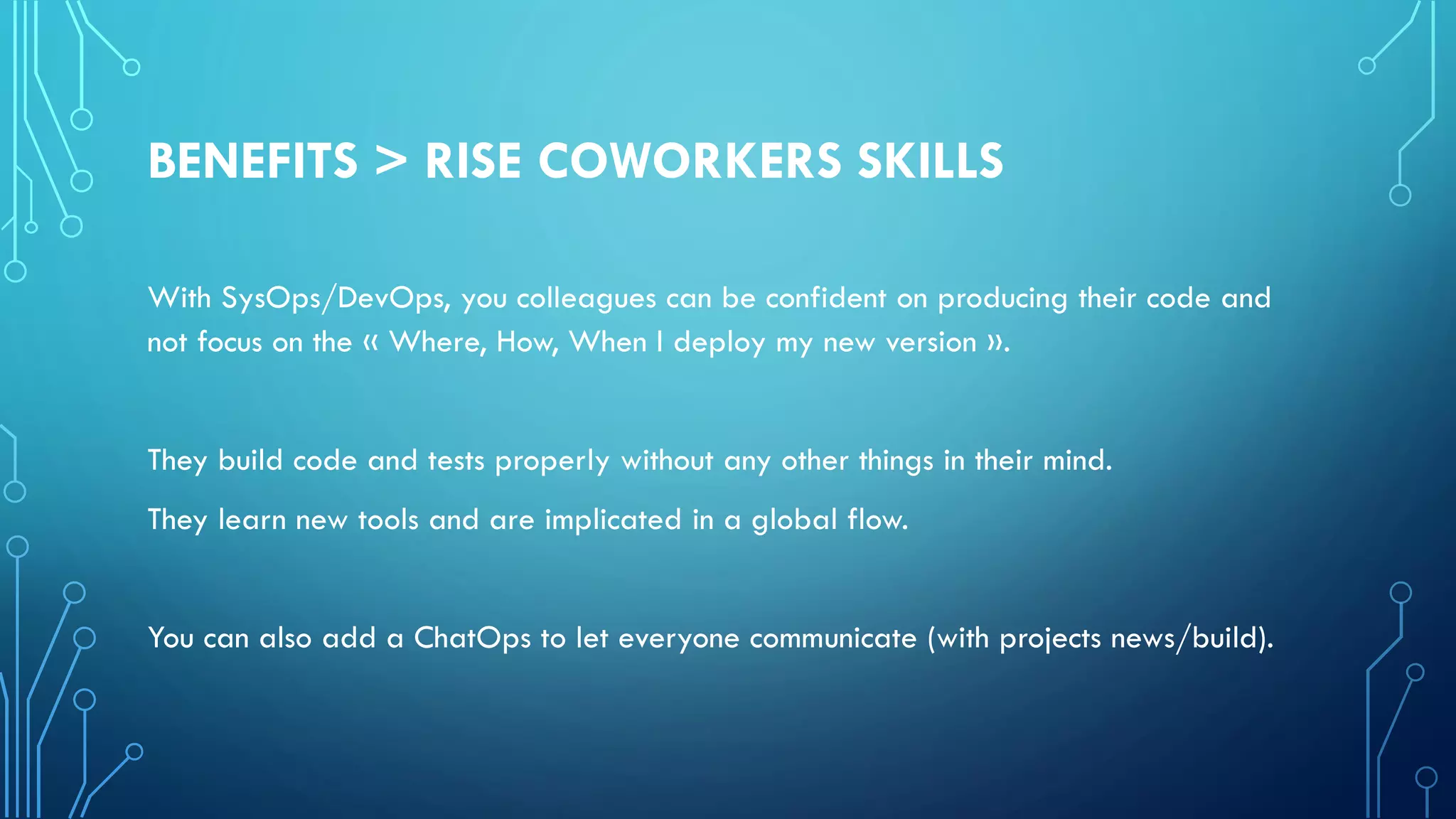 BENEFITS > RISE COWORKERS SKILLS
With SysOps/DevOps, you colleagues can be confident on producing their code and
not focus on the « Where, How, When I deploy my new version ».
They build code and tests properly without any other things in their mind.
They learn new tools and are implicated in a global flow.
You can also add a ChatOps to let everyone communicate (with projects news/build).
 
