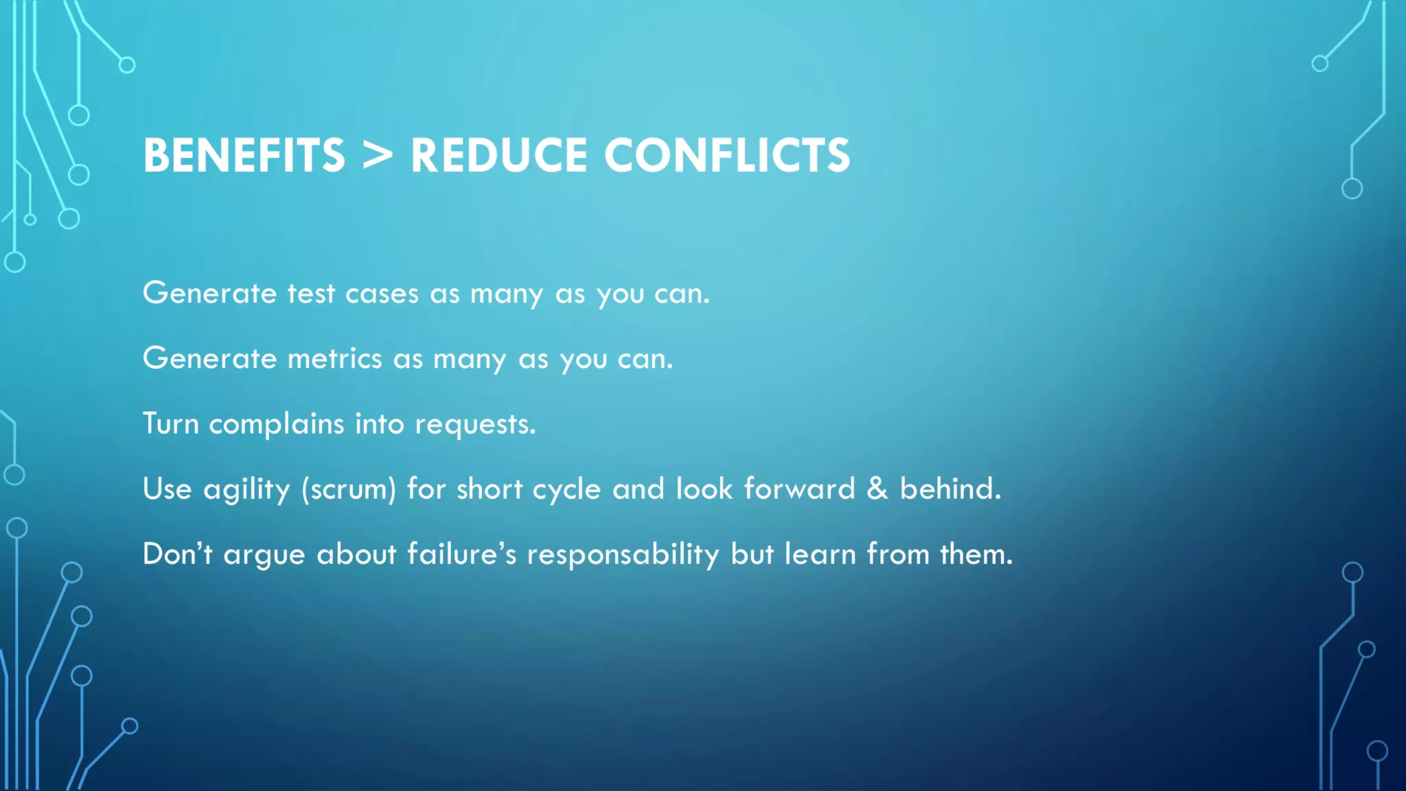 BENEFITS > REDUCE CONFLICTS
Generate test cases as many as you can.
Generate metrics as many as you can.
Turn complains into requests.
Use agility (scrum) for short cycle and look forward & behind.
Don’t argue about failure’s responsability but learn from them.
 
