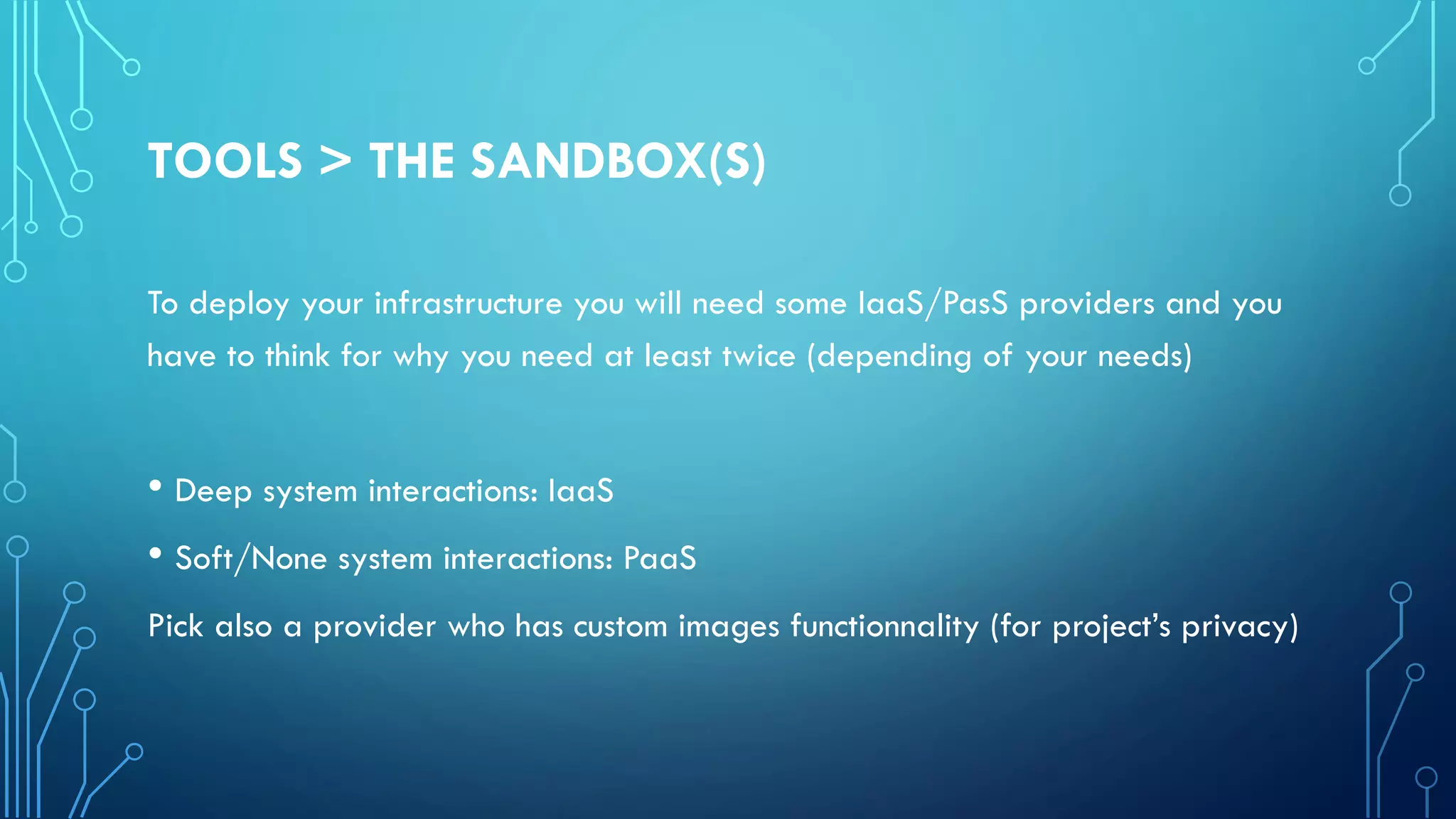 TOOLS > THE SANDBOX(S)
To deploy your infrastructure you will need some IaaS/PasS providers and you
have to think for why you need at least twice (depending of your needs)
• Deep system interactions: IaaS
• Soft/None system interactions: PaaS
Pick also a provider who has custom images functionnality (for project’s privacy)
 