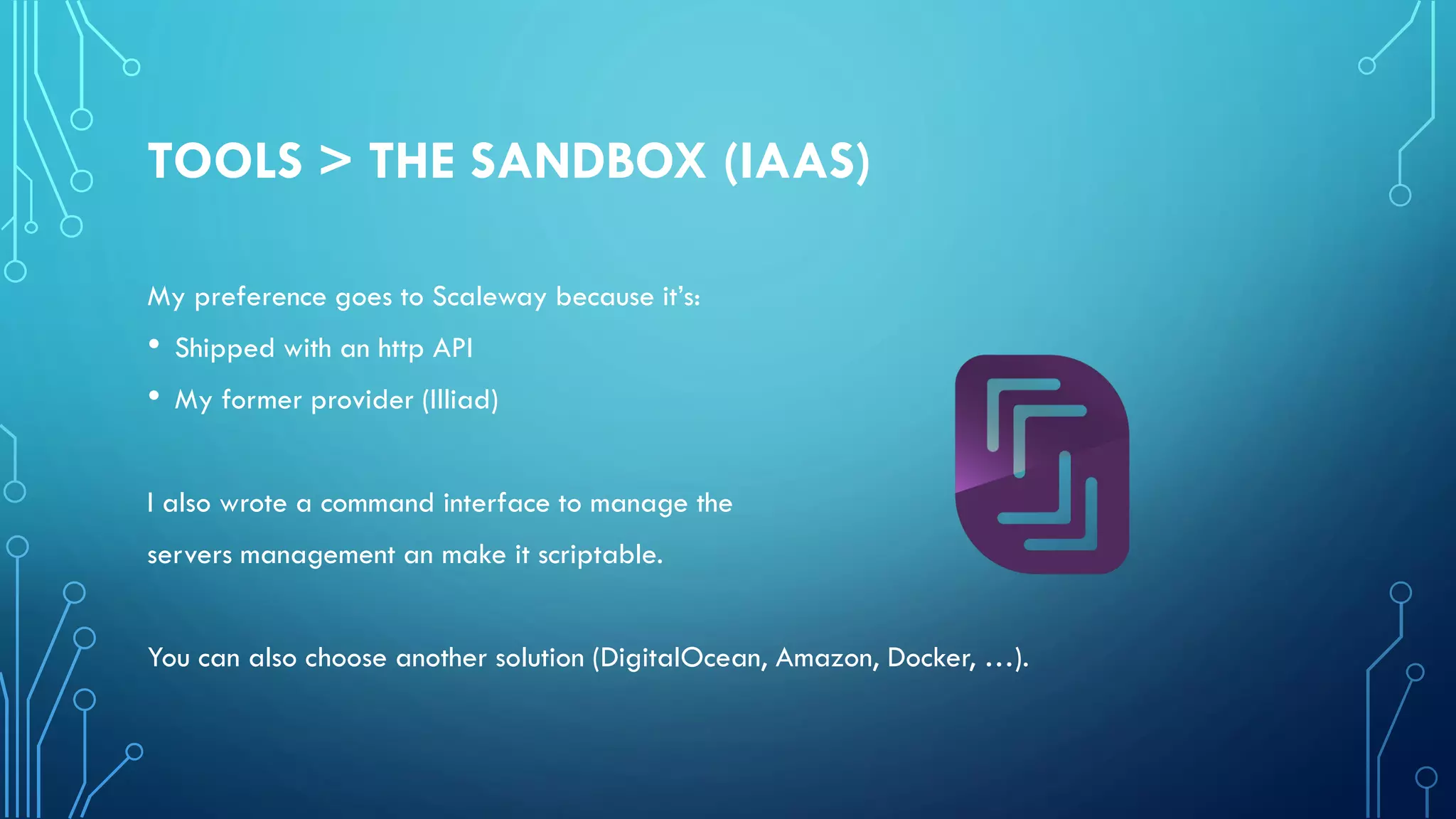 TOOLS > THE SANDBOX (IAAS)
My preference goes to Scaleway because it’s:
• Shipped with an http API
• My former provider (Illiad)
I also wrote a command interface to manage the
servers management an make it scriptable.
You can also choose another solution (DigitalOcean, Amazon, Docker, …).
 