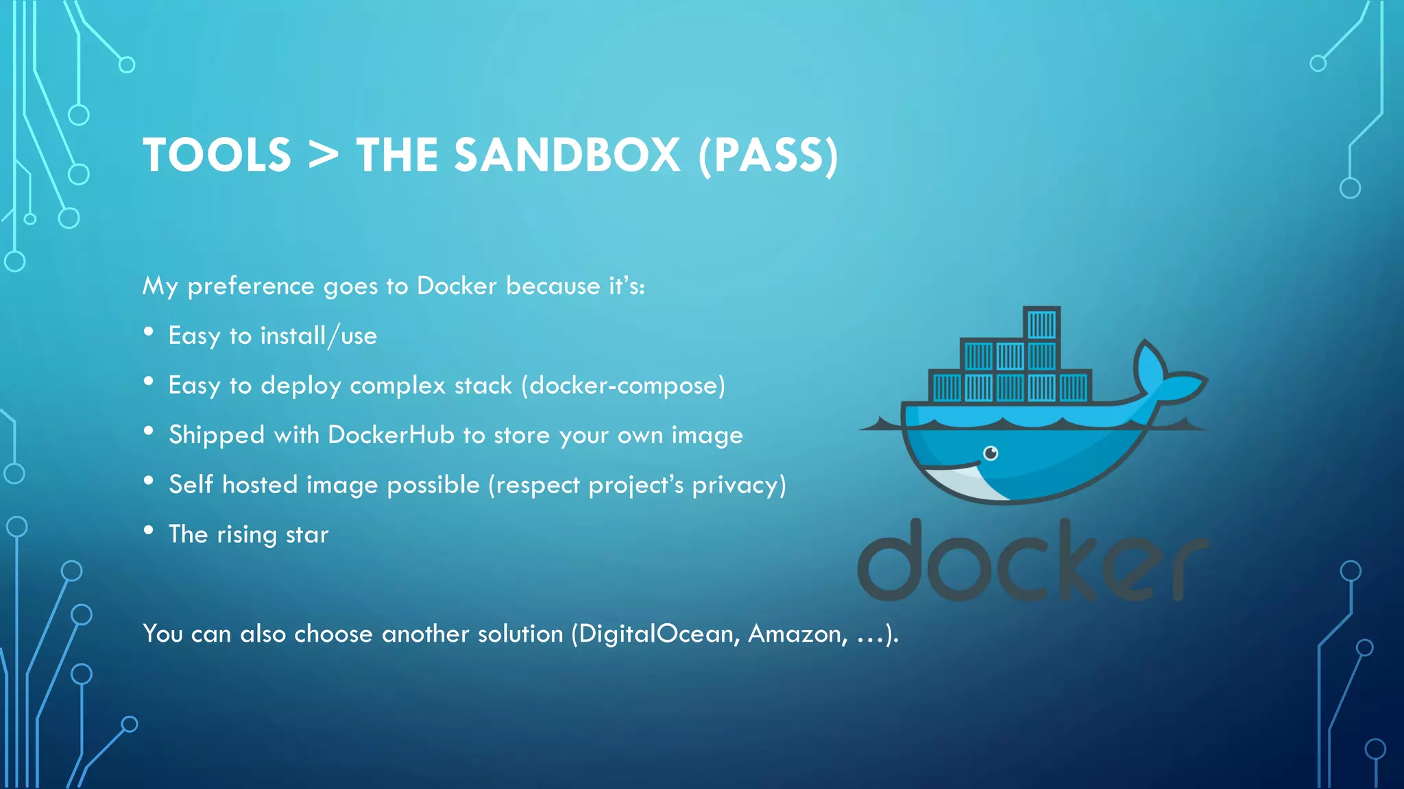 TOOLS > THE SANDBOX (PASS)
My preference goes to Docker because it’s:
• Easy to install/use
• Easy to deploy complex stack (docker-compose)
• Shipped with DockerHub to store your own image
• Self hosted image possible (respect project’s privacy)
• The rising star
You can also choose another solution (DigitalOcean, Amazon, …).
 