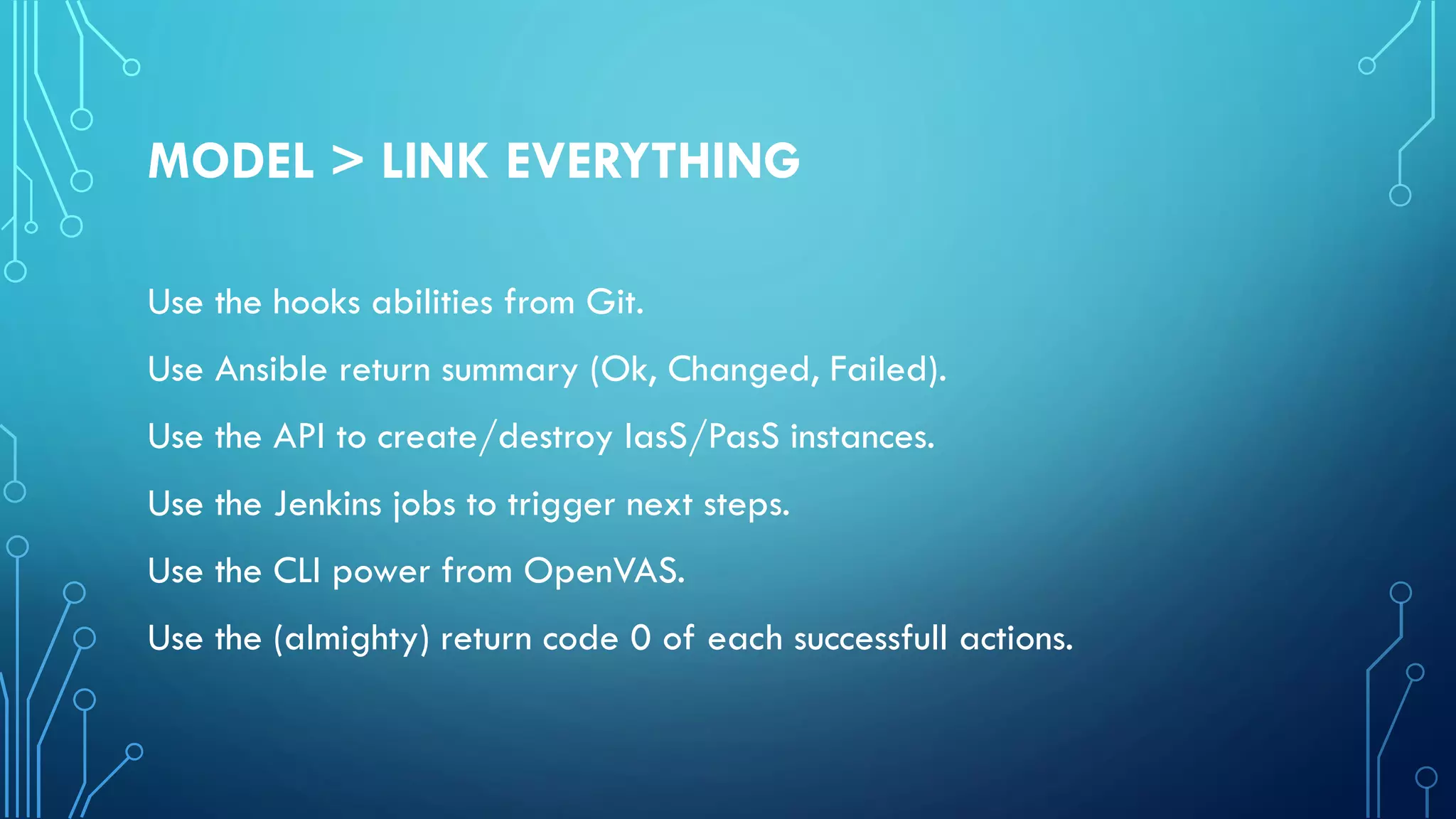 MODEL > LINK EVERYTHING
Use the hooks abilities from Git.
Use Ansible return summary (Ok, Changed, Failed).
Use the API to create/destroy IasS/PasS instances.
Use the Jenkins jobs to trigger next steps.
Use the CLI power from OpenVAS.
Use the (almighty) return code 0 of each successfull actions.
 