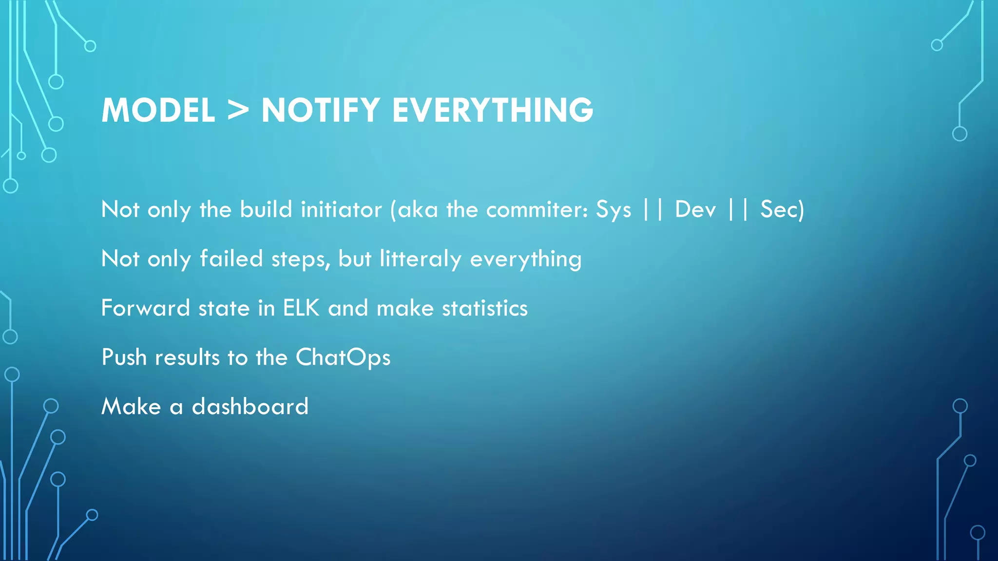 MODEL > NOTIFY EVERYTHING
Not only the build initiator (aka the commiter: Sys || Dev || Sec)
Not only failed steps, but litteraly everything
Forward state in ELK and make statistics
Push results to the ChatOps
Make a dashboard
 