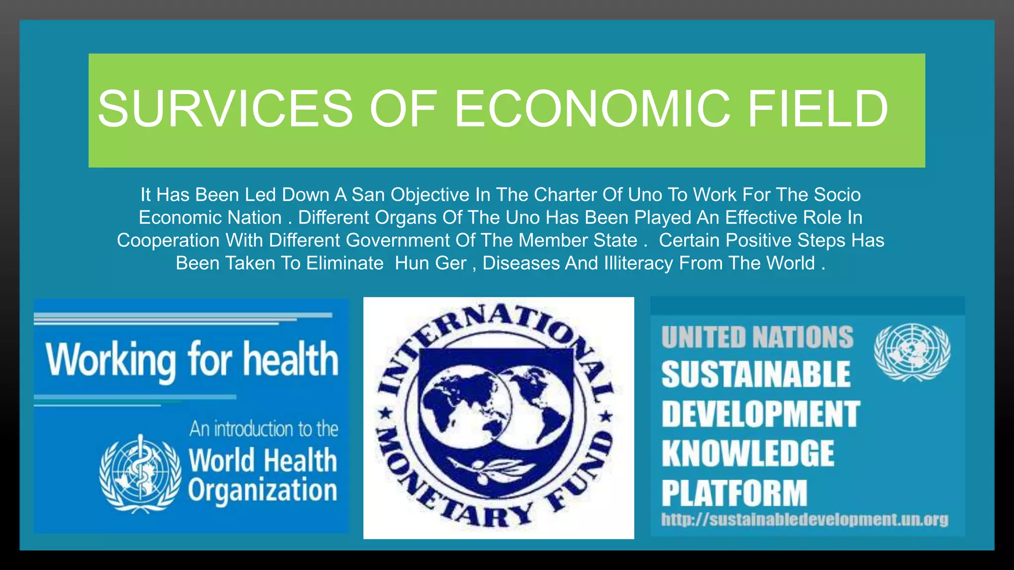 SURVICES OF ECONOMIC FIELD
It Has Been Led Down A San Objective In The Charter Of Uno To Work For The Socio
Economic Nation . Different Organs Of The Uno Has Been Played An Effective Role In
Cooperation With Different Government Of The Member State . Certain Positive Steps Has
Been Taken To Eliminate Hun Ger , Diseases And Illiteracy From The World .
 