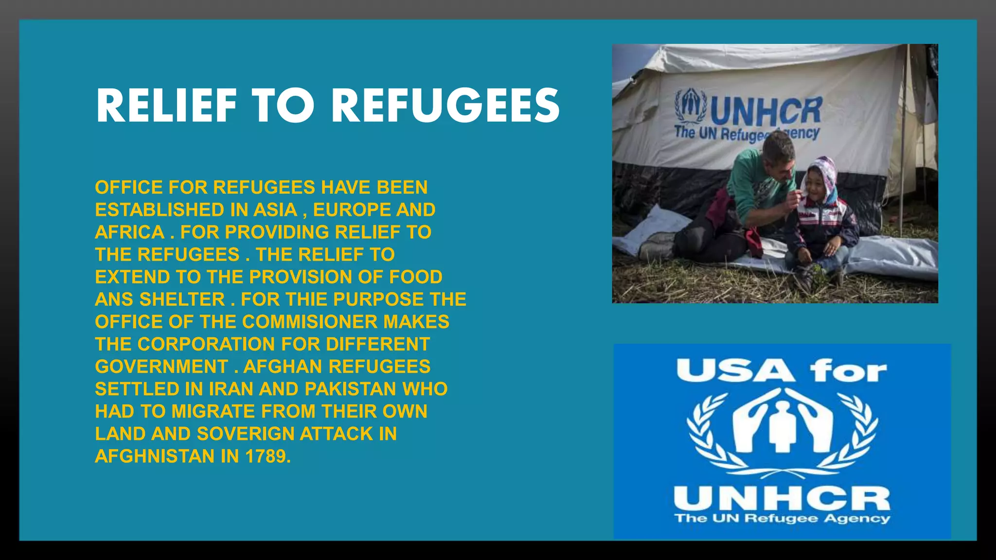 RELIEF TO REFUGEES
OFFICE FOR REFUGEES HAVE BEEN
ESTABLISHED IN ASIA , EUROPE AND
AFRICA . FOR PROVIDING RELIEF TO
THE REFUGEES . THE RELIEF TO
EXTEND TO THE PROVISION OF FOOD
ANS SHELTER . FOR THIE PURPOSE THE
OFFICE OF THE COMMISIONER MAKES
THE CORPORATION FOR DIFFERENT
GOVERNMENT . AFGHAN REFUGEES
SETTLED IN IRAN AND PAKISTAN WHO
HAD TO MIGRATE FROM THEIR OWN
LAND AND SOVERIGN ATTACK IN
AFGHNISTAN IN 1789.
 