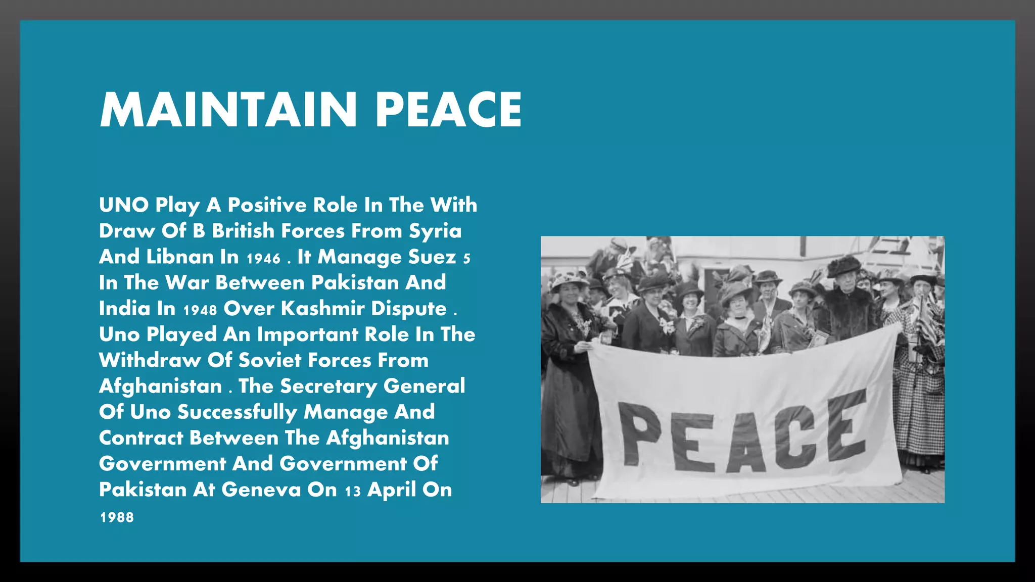 MAINTAIN PEACE
UNO Play A Positive Role In The With
Draw Of B British Forces From Syria
And Libnan In 1946 . It Manage Suez 5
In The War Between Pakistan And
India In 1948 Over Kashmir Dispute .
Uno Played An Important Role In The
Withdraw Of Soviet Forces From
Afghanistan . The Secretary General
Of Uno Successfully Manage And
Contract Between The Afghanistan
Government And Government Of
Pakistan At Geneva On 13 April On
1988
 