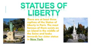 There are at least three
replicas of the Statue of
Liberty in Paris. The most
famous of them exists on
an island in the middle of
the Seine and looks
towards her sister statue
in New York.
 