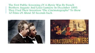 The First Public Screening Of A Movie Was By French
Brothers Auguste And Louis Lumière In December 1895.
They Used Their Invention “The Cinématographe” To Show
10 Films Of About 50 Seconds Each.
 