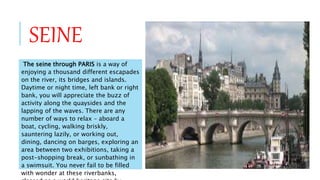 SEINE
The seine through PARIS is a way of
enjoying a thousand different escapades
on the river, its bridges and islands.
Daytime or night time, left bank or right
bank, you will appreciate the buzz of
activity along the quaysides and the
lapping of the waves. There are any
number of ways to relax – aboard a
boat, cycling, walking briskly,
sauntering lazily, or working out,
dining, dancing on barges, exploring an
area between two exhibitions, taking a
post-shopping break, or sunbathing in
a swimsuit. You never fail to be filled
with wonder at these riverbanks,
 