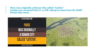 Paris was originally a Roman City called “Lutetia.”
Lutetia was renamed Paris in 360 AD, taking its name from the Gallic
Parisii tribe name.
 