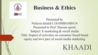 Business & Ethics
Presented by
Nafeesa khalid L1S18MBAM0114
Presented to Prof. Haroon qasim
Subject: E-marketing & social media
Title: Impact of activities on consumer based brand
equity and love pact of social media marketing
KHAADI
 