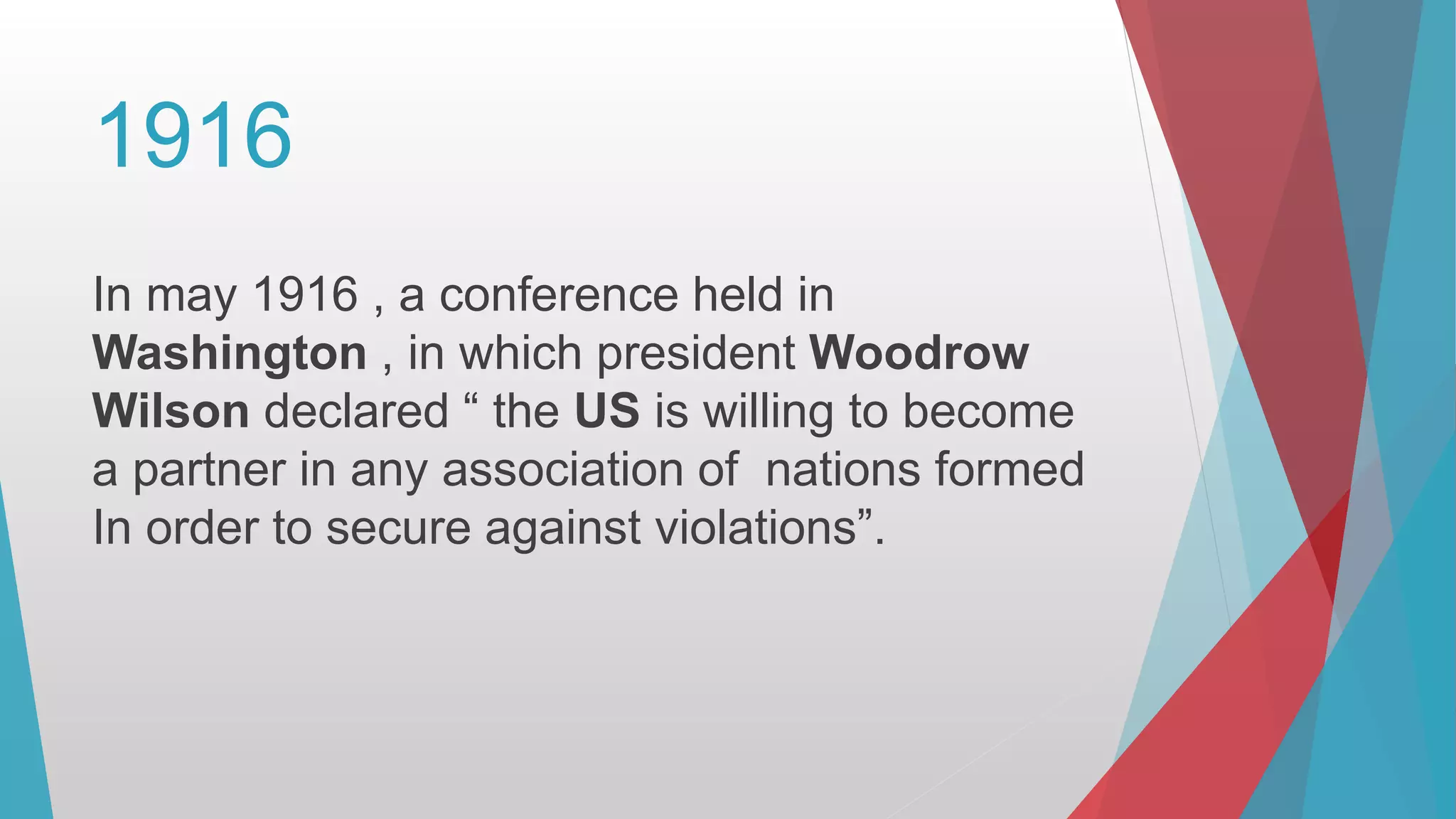 1916
In may 1916 , a conference held in
Washington , in which president Woodrow
Wilson declared “ the US is willing to become
a partner in any association of nations formed
In order to secure against violations”.
 