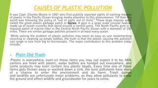 CAUSES OF PLASTIC POLLUTION
It was Capt. Charles Moore in 1997 who first publicly reported sights of swirling masses
of plastic in the Pacific Ocean bringing media attention to this phenomenon. Till then the
world was following the policy of “out of sight, out of mind.” These large masses were
called the great plastic garbage patch or Gyres. A gyre is a large scale circular feature
made up of ocean currents that spiral around a central point. The North Pacific gyre is a
massive patch of marine litter in the Central North Pacific Ocean with a diameter of 100
miles. There are similar garbage patches present in at least every ocean.
While solving the problem of plastic pollution may seem as easy as just implementing
recycling or cleaning up empty bottles, the truth is that the plastic causing the pollution
can range in size from big to microscopic. The major contributors to this problem today
include:
1. Plain Old Trash:
Plastic is everywhere, even on those items you may not expect it to be. Milk
cartons are lined with plastic, water bottles are handed out everywhere, and
some products may even contain tiny plastic beads. Every time one of these
items gets thrown away or washed down a sink, the toxic pollutants have more
of a chance to enter the environment and do harm. Trash dumps
and landfills are unfortunate major problems, as they allow pollutants to enter
the ground and affect wildlife and groundwater for years to come.
 