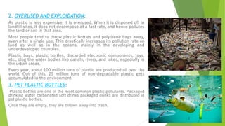 2. OVERUSED AND EXPLOIDATION:
As plastic is less expensive, it is overused. When it is disposed off in
landfill sites, it does not decompose at a fast rate, and hence pollutes
the land or soil in that area.
Most people tend to throw plastic bottles and polythene bags away,
even after a single use. This drastically increases its pollution rate on
land as well as in the oceans, mainly in the developing and
underdeveloped countries.
Plastic bags, plastic bottles, discarded electronic components, toys,
etc., clog the water bodies like canals, rivers, and lakes, especially in
the urban areas.
Every year, about 100 million tons of plastic are produced all over the
world. Out of this, 25 million tons of non-degradable plastic gets
accumulated in the environment.
3. PET PLASTIC BOTTLES:
Plastic bottles are one of the most common plastic pollutants. Packaged
drinking water carbonated soft drinks packaged drinks are distributed in
pet plastic bottles.
Once they are empty, they are thrown away into trash.
 