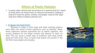Effects of Plastic Pollution
 It seems rather obvious that this amount of a material that isn’t meant
to break down can wreak havoc on natural environments, leading to
long-term issues for plants, animals, and people. Some of the major
long-term effects of plastic pollution are:
1. It Upsets the Food Chain:
Because it comes in sizes large and small, polluting plastics
even affect the world’s tiniest organisms such as plankton. When
these organisms become ppoisoned due to plastic ingestion, this
causes problems for the larger animals that depend on them for
food. This can cause a whole slew of problems, each step further
along the food chain. Plus, it means that plastic are present in the
fish that many people eat everyday.
 