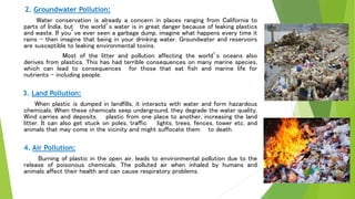 2. Groundwater Pollution:
Water conservation is already a concern in places ranging from California to
parts of India, but the world’s water is in great danger because of leaking plastics
and waste. If you’ve ever seen a garbage dump, imagine what happens every time it
rains – then imagine that being in your drinking water. Groundwater and reservoirs
are susceptible to leaking environmental toxins.
Most of the litter and pollution affecting the world’s oceans also
derives from plastics. This has had terrible consequences on many marine species,
which can lead to consequences for those that eat fish and marine life for
nutrients – including people.
3. Land Pollution:
When plastic is dumped in landfills, it interacts with water and form hazardous
chemicals. When these chemicals seep underground, they degrade the water quality.
Wind carries and deposits plastic from one place to another, increasing the land
litter. It can also get stuck on poles, traffic lights, trees, fences, tower etc. and
animals that may come in the vicinity and might suffocate them to death.
4. Air Pollution:
Burning of plastic in the open air, leads to environmental pollution due to the
release of poisonous chemicals. The polluted air when inhaled by humans and
animals affect their health and can cause respiratory problems.
 