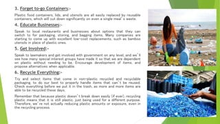 3. Forget to-go Containers:-
Plastic food containers, lids, and utensils are all easily replaced by reusable
containers, which will cut down significantly on even a single meal’s waste.
4. Educate Businesses:-
Speak to local restaurants and businesses about options that they can
switch to for packaging, storing, and bagging items. Many companies are
starting to come up with excellent low-cost replacements, such as bamboo
utensils in place of plastic ones.
5. Get Involved:-
Speak to lawmakers and get involved with government on any level, and we’ll
see how many special interest groups have made it so that we are dependent
on plastic without needing to be. Encourage development of items, and
propose alternatives when applicable.
6. Recycle Everything:-
Try and select items that come in non-plastic recycled and recyclable
packaging, to do our best to properly handle items that can’t be reused.
Check everything before we put it in the trash, as more and more items are
able to be recycled these days.
Remember that because plastic doesn’t break down easily (if ever), recycling
plastic means that it is still plastic, just being used for a different purpose.
Therefore, we’re not actually reducing plastic amounts or exposure, even in
the recycling process.
 