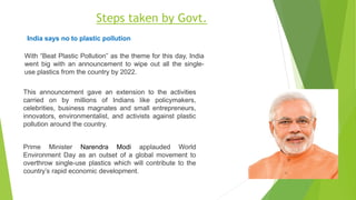 With “Beat Plastic Pollution” as the theme for this day, India
went big with an announcement to wipe out all the single-
use plastics from the country by 2022.
Prime Minister Narendra Modi applauded World
Environment Day as an outset of a global movement to
overthrow single-use plastics which will contribute to the
country’s rapid economic development.
This announcement gave an extension to the activities
carried on by millions of Indians like policymakers,
celebrities, business magnates and small entrepreneurs,
innovators, environmentalist, and activists against plastic
pollution around the country.
India says no to plastic pollution
Steps taken by Govt.
 