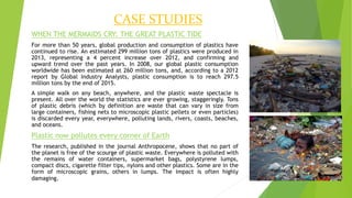 CASE STUDIES
WHEN THE MERMAIDS CRY: THE GREAT PLASTIC TIDE
For more than 50 years, global production and consumption of plastics have
continued to rise. An estimated 299 million tons of plastics were produced in
2013, representing a 4 percent increase over 2012, and confirming and
upward trend over the past years. In 2008, our global plastic consumption
worldwide has been estimated at 260 million tons, and, according to a 2012
report by Global Industry Analysts, plastic consumption is to reach 297.5
million tons by the end of 2015.
A simple walk on any beach, anywhere, and the plastic waste spectacle is
present. All over the world the statistics are ever growing, staggeringly. Tons
of plastic debris (which by definition are waste that can vary in size from
large containers, fishing nets to microscopic plastic pellets or even particles)
is discarded every year, everywhere, polluting lands, rivers, coasts, beaches,
and oceans.
Plastic now pollutes every corner of Earth
The research, published in the journal Anthropocene, shows that no part of
the planet is free of the scourge of plastic waste. Everywhere is polluted with
the remains of water containers, supermarket bags, polystyrene lumps,
compact discs, cigarette filter tips, nylons and other plastics. Some are in the
form of microscopic grains, others in lumps. The impact is often highly
damaging.
 