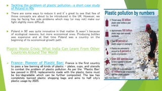  Tackling the problem of plastic pollution—a short case study
of Poland in 90s
 There are some ways to reduce it and it’s great to see that few of
those concepts are about to be introduced in the UK. However, we
may be facing few side problems which may (or may not) make our
fight slightly more difficult.
 Poland in 90' was quite innovative in that matter. It wasn’t because
of ecological reasons, but more economical ones. Producing bottles
was expensive and at that time Poland was a country on the
beginning of its economical growth path.
Plastic Waste Crisis: What India Can Learn From Other
Countries Around The World
 France- Pioneer of Plastic Ban: France is the first country
to pass a law banning all kinds of plastic - plates, cups, and utensils
to combat the problem of plastic pollution. As per the ‘Plastic Ban'
law passed in 2016, replacements made with the plastic items must
be bio-degradable which can be further composted. The law has
completely banned plastic shopping bags and aims to half city's
plastic usage by 2025.
 
