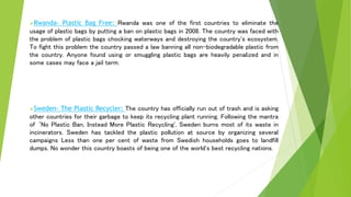 Rwanda- Plastic Bag Free: Rwanda was one of the first countries to eliminate the
usage of plastic bags by putting a ban on plastic bags in 2008. The country was faced with
the problem of plastic bags chocking waterways and destroying the country's ecosystem.
To fight this problem the country passed a law banning all non-biodegradable plastic from
the country. Anyone found using or smuggling plastic bags are heavily penalized and in
some cases may face a jail term.
Sweden- The Plastic Recycler: The country has officially run out of trash and is asking
other countries for their garbage to keep its recycling plant running. Following the mantra
of ‘No Plastic Ban, Instead More Plastic Recycling', Sweden burns most of its waste in
incinerators. Sweden has tackled the plastic pollution at source by organizing several
campaigns Less than one per cent of waste from Swedish households goes to landfill
dumps. No wonder this country boasts of being one of the world's best recycling nations.
 