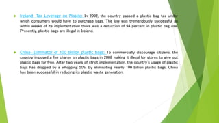  Ireland- Tax Leverage on Plastic: In 2002, the country passed a plastic bag tax under
which consumers would have to purchase bags. The law was tremendously successful as
within weeks of its implementation there was a reduction of 94 percent in plastic bag use.
Presently, plastic bags are illegal in Ireland.
 China- Eliminator of 100 billion plastic bags: To commercially discourage citizens, the
country imposed a fee charge on plastic bags in 2008 making it illegal for stores to give out
plastic bags for free. After two years of strict implementation, the country's usage of plastic
bags has dropped by a whopping 50%. By eliminating nearly 100 billion plastic bags, China
has been successful in reducing its plastic waste generation.
 