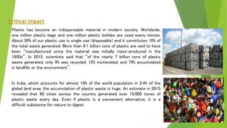 Critical impact
• Plastic has become an indispensable material in modern society. Worldwide,
one million plastic bags and one million plastic bottles are used every minute.
About 50% of our plastic use is single use (disposable) and it constitutes 10% of
the total waste generated. More than 9.1 billion tons of plastic are said to have
been “manufactured since the material was initially mass-produced in the
1950s”. In 2015, scientists said that “of the nearly 7 billion tons of plastic
waste generated, only 9% was recycled, 12% incinerated, and 79% accumulated
in landfills or the environment”.
• In India, which accounts for almost 18% of the world population in 2.4% of the
global land area, the accumulation of plastic waste is huge. An estimate in 2015
revealed that 60 cities across the country generated over 15,000 tones of
plastic waste every day. Even if plastic is a convenient alternative, it is a
difficult substance for nature to digest.
• goods sector is $75 billion.
 