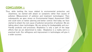 CONCLUSION ::
Thus, while tackling the issue related to environmental protection and
cleanliness, we started with attack on symptoms rather than causes of
pollution (Measurement of pollution and treatment technologies). Then
subsequently we gave stress on Environmental Impact Assessment (EIA)
and could work on better planning and better control. And today we have
started to attack the root cause of pollution-prevention of pollution. We are
talking about clean technologies. We are aiming for biodegradable and eco-
friendly products and processes. Bioplastics is only a part of the large
efforts that we are determined to make. Bioplastics is a reality and is a
practical truth. Our willingness and improvement in technologies will give it
a wider success.
 