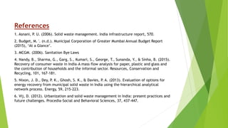 References
1. Asnani, P. U. (2006). Solid waste management. India infrastructure report, 570.
2. Budget, M. '. (n.d.). Municipal Corporation of Greater Mumbai Annual Budget Report
(2015), ‘At a Glance’.
3. MCGM. (2006). Sanitation Bye Laws
4. Nandy, B., Sharma, G., Garg, S., Kumari, S., George, T., Sunanda, Y., & Sinha, B. (2015).
Recovery of consumer waste in India–A mass flow analysis for paper, plastic and glass and
the contribution of households and the informal sector. Resources, Conservation and
Recycling, 101, 167-181.
5. Nixon, J. D., Dey, P. K., Ghosh, S. K., & Davies, P. A. (2013). Evaluation of options for
energy recovery from municipal solid waste in India using the hierarchical analytical
network process. Energy, 59, 215-223.
6. Vij, D. (2012). Urbanization and solid waste management in India: present practices and
future challenges. Procedia-Social and Behavioral Sciences, 37, 437-447.
 