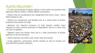 PLASTIC POLLUTION::
 It is the accumulation of plastic objects in the earth's environment that
adversely affects wildlife, wildlife habitat and humans.
 Plastics that act as pollutants are categorized into micro, meso, macro
debris based on size.
 Plastics are inexpensive and durable and as a result levels of plastic
production by humans are high.
 Moreover the chemical structure of most plastics renders them
resistant to many natural processes of degradation and as a result they
are slow to degrade.
 Together these two factors have led to a high prominence of plastic
pollution in the environment.
 Plastic pollution can affect land, water ways and oceans.
 Living organisms, particularly marine animals as well as humans are
also affected by plastic pollution.
 