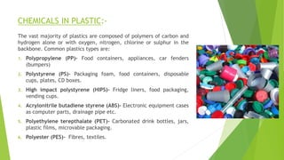 CHEMICALS IN PLASTIC:-
The vast majority of plastics are composed of polymers of carbon and
hydrogen alone or with oxygen, nitrogen, chlorine or sulphur in the
backbone. Common plastics types are:
1. Polypropylene (PP)- Food containers, appliances, car fenders
(bumpers)
2. Polystyrene (PS)- Packaging foam, food containers, disposable
cups, plates, CD boxes.
3. High impact polystyrene (HIPS)- Fridge liners, food packaging,
vending cups.
4. Acrylonitrile butadiene styrene (ABS)- Electronic equipment cases
as computer parts, drainage pipe etc.
5. Polyethylene terepthalate (PET)- Carbonated drink bottles, jars,
plastic films, microvable packaging.
6. Polyester (PES)- Fibres, textiles.
 