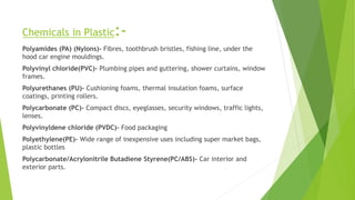 Chemicals in Plastic:-
Polyamides (PA) (Nylons)- Fibres, toothbrush bristles, fishing line, under the
hood car engine mouldings.
Polyvinyl chloride(PVC)- Plumbing pipes and guttering, shower curtains, window
frames.
Polyurethanes (PU)- Cushioning foams, thermal insulation foams, surface
coatings, printing rollers.
Polycarbonate (PC)- Compact discs, eyeglasses, security windows, traffic lights,
lenses.
Polyvinyldene chloride (PVDC)- Food packaging
Polyethylene(PE)- Wide range of inexpensive uses including super market bags,
plastic bottles
Polycarbonate/Acrylonitrile Butadiene Styrene(PC/ABS)- Car interior and
exterior parts.
 