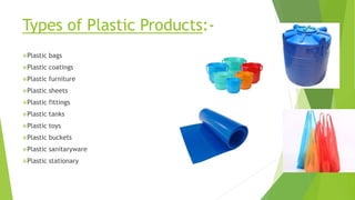 Types of Plastic Products:-
Plastic bags
Plastic coatings
Plastic furniture
Plastic sheets
Plastic fittings
Plastic tanks
Plastic toys
Plastic buckets
Plastic sanitaryware
Plastic stationary
 