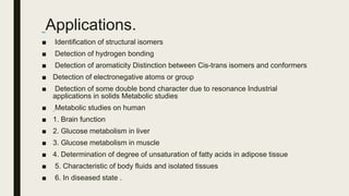 Applications.
■ Identification of structural isomers
■ Detection of hydrogen bonding
■ Detection of aromaticity Distinction between Cis-trans isomers and conformers
■ Detection of electronegative atoms or group
■ Detection of some double bond character due to resonance Industrial
applications in solids Metabolic studies
■ Metabolic studies on human
■ 1. Brain function
■ 2. Glucose metabolism in liver
■ 3. Glucose metabolism in muscle
■ 4. Determination of degree of unsaturation of fatty acids in adipose tissue
■ 5. Characteristic of body fluids and isolated tissues
■ 6. In diseased state .
 