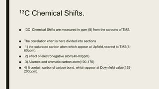 13C Chemical Shifts.
■ 13C Chemical Shifts are measured in ppm (δ) from the carbons of TMS.
■ The correlation chart is here divided into sections
■ 1) the saturated carbon atom which appear at Upfield,nearest to TMS(8-
60ppm).
■ 2) effect of electronegative atom(40-80ppm)
■ 3) Alkenes and aromatic carbon atom(100-170)
■ 4) It contain carbonyl carbon bond. which appear at Downfield value(155-
200ppm).
 