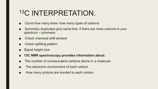 13C INTERPRETATION.
■ Count how many lines- how many types of carbons
■ Symmetry duplicates give same line- if there are more carbons in your
spectrum – symmetry
■ Check chemical shift window
■ Check splitting pattern
■ Signal height size
■ 13C NMR spectroscopy provides information about:
■ The number of nonequivalent carbons atoms in a molecule
■ The electronic environment of each carbon
■ How many protons are bonded to each carbon
 