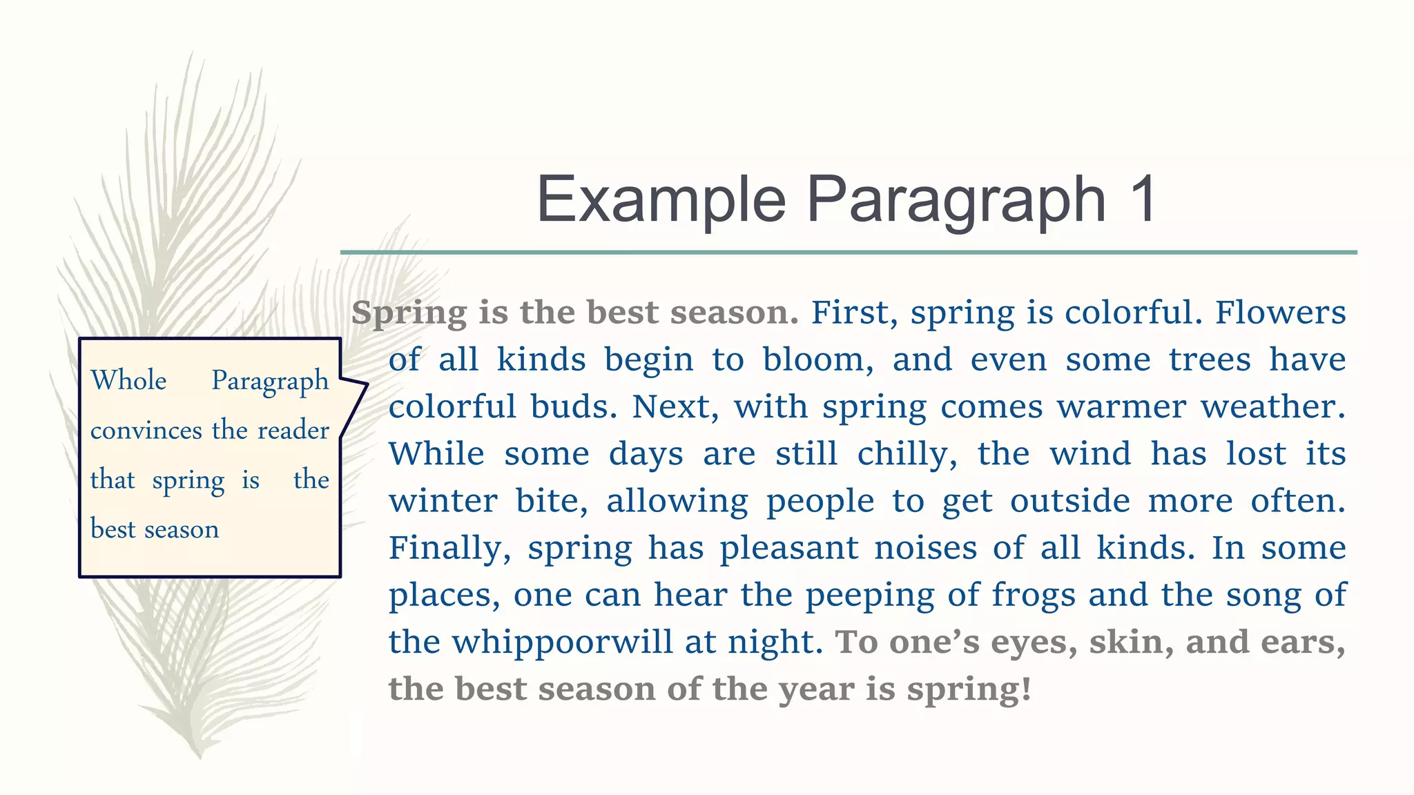 Example Paragraph 1
Spring is the best season. First, spring is colorful. Flowers
of all kinds begin to bloom, and even some trees have
colorful buds. Next, with spring comes warmer weather.
While some days are still chilly, the wind has lost its
winter bite, allowing people to get outside more often.
Finally, spring has pleasant noises of all kinds. In some
places, one can hear the peeping of frogs and the song of
the whippoorwill at night. To one’s eyes, skin, and ears,
the best season of the year is spring!
Whole Paragraph
convinces the reader
that spring is the
best season
 
