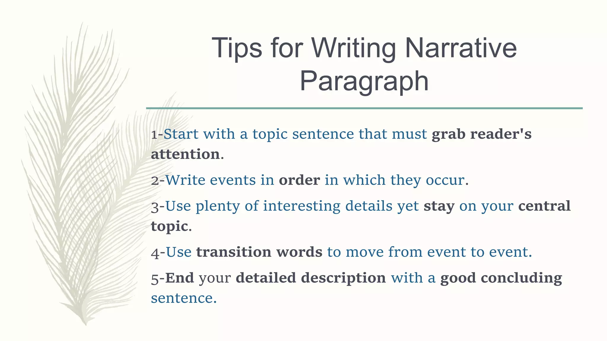 Tips for Writing Narrative
Paragraph
1-Start with a topic sentence that must grab reader's
attention.
2-Write events in order in which they occur.
3-Use plenty of interesting details yet stay on your central
topic.
4-Use transition words to move from event to event.
5-End your detailed description with a good concluding
sentence.
 