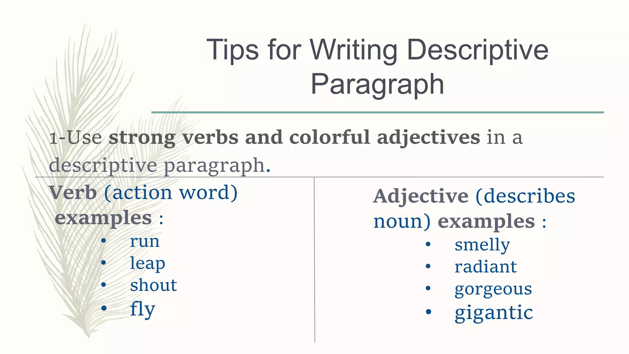 Tips for Writing Descriptive
Paragraph
1-Use strong verbs and colorful adjectives in a
descriptive paragraph.
Verb (action word)
examples :
• run
• leap
• shout
• fly
Adjective (describes
noun) examples :
• smelly
• radiant
• gorgeous
• gigantic
 