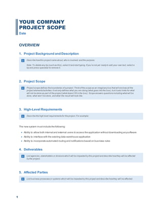 1
YOUR COMPANY
PROJECT SCOPE
Date
OVERVIEW
1. Project Background and Description
Describe howthis project came about, who is involved, and the purpose.
Note: To delete any tip (such as this), select it and start typing. If you’re not yet readyto add your own text, select a
tip and press spacebar to remove it.
2. Project Scope
Project scope defines the boundaries of a project. Thinkof the scope as an imaginarybox that will enclose all the
project elements/activities. It not onlydefines what you are doing (what goes into the box), but it sets limits for what
will not be done as part of the project (what doesn’t fit in the box). Scope answers questionsincluding what will be
done, what won’t be done, and what the result will look like.
3. High-Level Requirements
Describe the high level requirementsfor the project. For example:
The new system mustinclude the following:
 Ability to allow both internal and external users to access the application withoutdownloading anysoftware
 Ability to interface with the existing data warehouse application
 Ability to incorporate automated routing and notifications based on business rules
4. Deliverables
List agencies, stakeholders or divisionswhich will be impacted bythis project and describe howthey will be affected
bythe project.
5. Affected Parties
List business processesor systems which will be impacted bythis project and describe howthey will be affected.
 