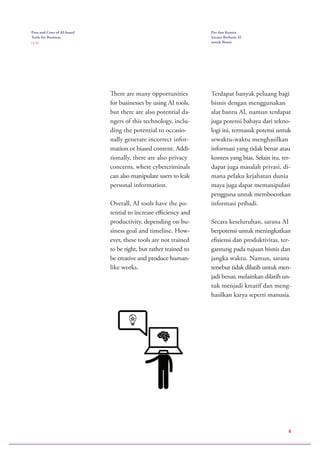 Pros and Cons of AI-based
Tools for Business
( 2 / 2 )
Pro dan Kontra
Sarana Berbasis AI
untuk Bisnis
8
There are many opportunities
for businesses by using AI tools,
but there are also potential da-
ngers of this technology, inclu-
ding the potential to occasio-
nally generate incorrect infor-
mation or biased content. Addi-
tionally, there are also privacy
concerns, where cybercriminals
can also manipulate users to leak
personal information.
Overall, AI tools have the po-
tential to increase efficiency and
productivity, depending on bu-
siness goal and timeline. How-
ever, these tools are not trained
to be right, but rather trained to
be creative and produce human-
like works.
Terdapat banyak peluang bagi
bisnis dengan menggunakan
alat bantu AI, namun terdapat
juga potensi bahaya dari tekno-
logi ini, termasuk potensi untuk
sewaktu-waktu menghasilkan
informasi yang tidak benar atau
konten yang bias. Selain itu, ter-
dapat juga masalah privasi, di-
mana pelaku kejahatan dunia
maya juga dapat memanipulasi
pengguna untuk membocorkan
informasi pribadi.
Secara keseluruhan, sarana AI
berpotensi untuk meningkatkan
efisiensi dan produktivitas, ter-
gantung pada tujuan bisnis dan
jangka waktu. Namun, sarana
tersebut tidak dilatih untuk men-
jadi benar, melainkan dilatih un-
tuk menjadi kreatif dan meng-
hasilkan karya seperti manusia.
 