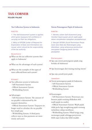 POJOK PAJAK
TAX CORNER
9
Sistem Pemungutan Pajak di Indonesia
FA K TA :
1. Berlaku sistem Self-Assesment yang
memberi kepercayaan penuh wajib pajak
dalam menjalankan kewajiban perpajakannya.
2. Banyak SP2DK (Surat Permintaan Penje-
lasan atas Data dan Keterangan) yang
diterbitkan, yang seharusnya pembuktian
merupakan tanggung jawab otoritas
perpajakan.
P e r t a n y a a n :
Apa saja sistem pemungutan pajak yang
berlaku di Indonesia?
Apa keuntungan dari masing-masing sistem?
Apa saja contoh jenis pajak
J a w a b a n :
Sistem pemungutan pajak di Indonesia:
- Self-Assessment System
- Official Assessment System
- Withholding System
Keuntungan:
- Self-Assessment System: Penentuan atas
besaran pajak terutang dilakukan oleh
wajib pajak itu sendiri.
- Official Assessment System: Wajib pajak
tidak perlu lagi menghitung pajak terutang
melainkan cukup membayar.
- Withholding System: Pihak ketiga yang
memungut pajak sehingga penyetoran
lebih tepat waktu dan lebih mudah.
Tax Collection System in Indonesia
FA C T S :
1. The Self-Assessment system is applied,
which gives taxpayers full confidence in
carrying out their tax obligations.
2. Many of SP2DK (Letter of Request for
Explanation of Data and Information) are
issued, which should be the responsibility
of the tax authority.
Q u e s t i o n s :
What are the tax collection systems that
apply in Indonesia?
What are the advantages of each system?
What are the examples of the types of
taxes collected from each system?
A n s w e r :
Tax collection system in Indonesia:
- Self-Assessment System
- Official Assessment System
- Withholding System
Advantages:
- Self-Assessment System: The amount of
tax payable is determined by the
taxpayer themselves.
- Official Assessment System: Taxpayers no
longer need to calculate the tax payable
but simply pay.
- Withholding System: A third party
collects taxes so that payments are more
timely and easier.
 