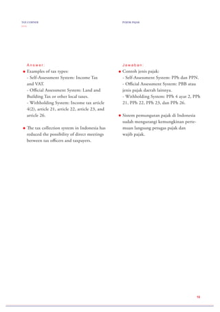 TAX CORNER
( 2 / 2 )
POJOK PAJAK
10
J a w a b a n :
Contoh jenis pajak:
- Self-Assessment System: PPh dan PPN.
- Official Assessment System: PBB atau
jenis pajak daerah lainnya.
- Withholding System: PPh 4 ayat 2, PPh
21, PPh 22, PPh 23, dan PPh 26.
Sistem pemungutan pajak di Indonesia
sudah mengurangi kemungkinan perte-
muan langsung petugas pajak dan
wajib pajak.
A n s w e r :
Examples of tax types:
- Self-Assessment System: Income Tax
and VAT.
- Official Assessment System: Land and
Building Tax or other local taxes.
- Withholding System: Income tax article
4(2), article 21, article 22, article 23, and
article 26.
The tax collection system in Indonesia has
reduced the possibility of direct meetings
between tax officers and taxpayers.
 